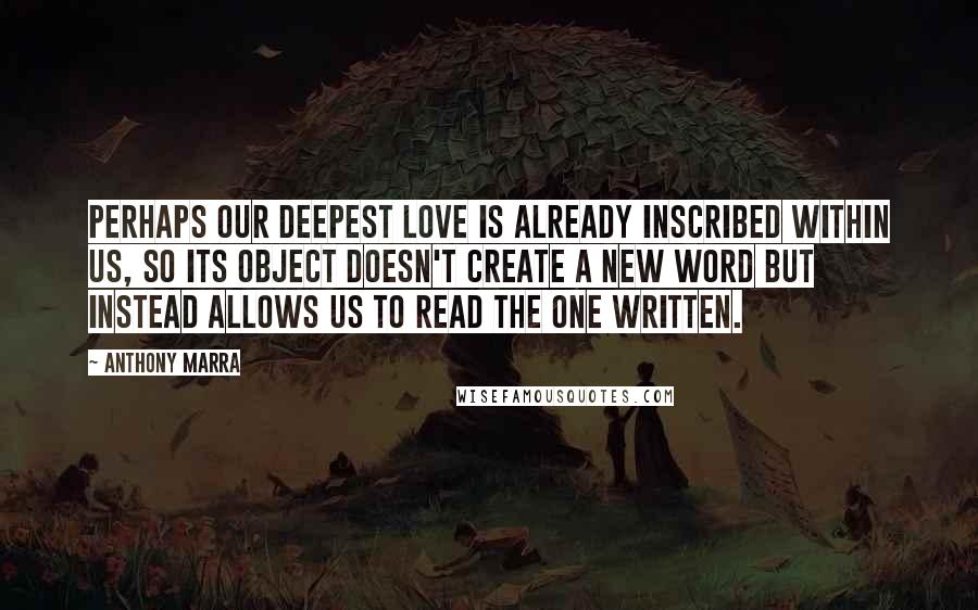 Anthony Marra Quotes: Perhaps our deepest love is already inscribed within us, so its object doesn't create a new word but instead allows us to read the one written.