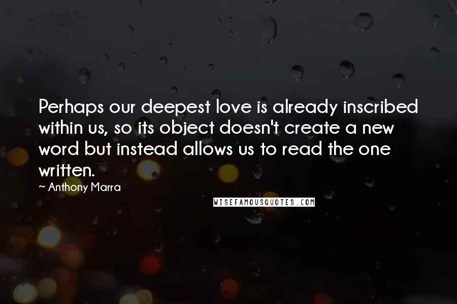Anthony Marra Quotes: Perhaps our deepest love is already inscribed within us, so its object doesn't create a new word but instead allows us to read the one written.
