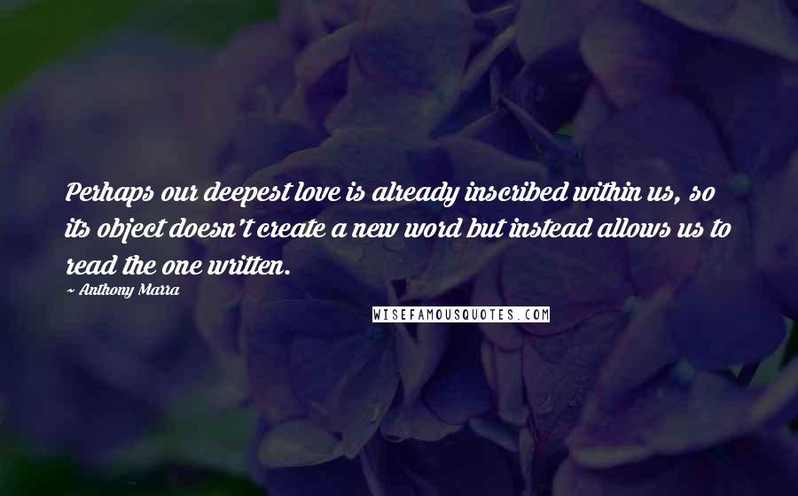 Anthony Marra Quotes: Perhaps our deepest love is already inscribed within us, so its object doesn't create a new word but instead allows us to read the one written.