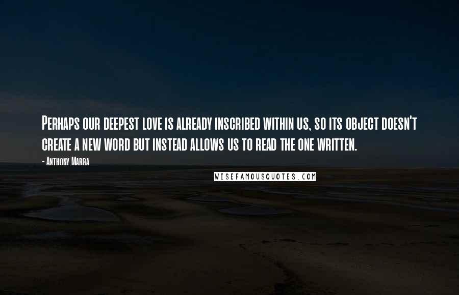 Anthony Marra Quotes: Perhaps our deepest love is already inscribed within us, so its object doesn't create a new word but instead allows us to read the one written.