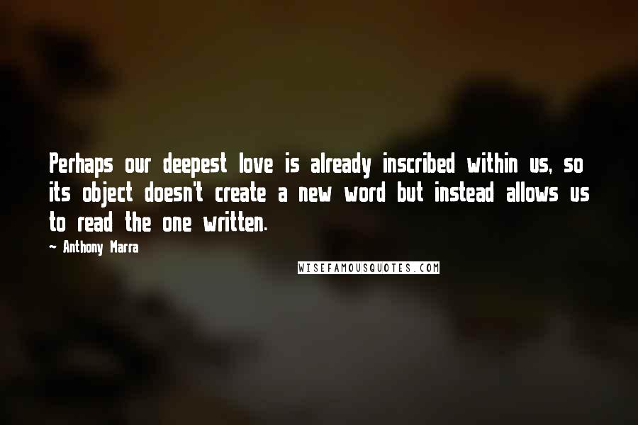 Anthony Marra Quotes: Perhaps our deepest love is already inscribed within us, so its object doesn't create a new word but instead allows us to read the one written.