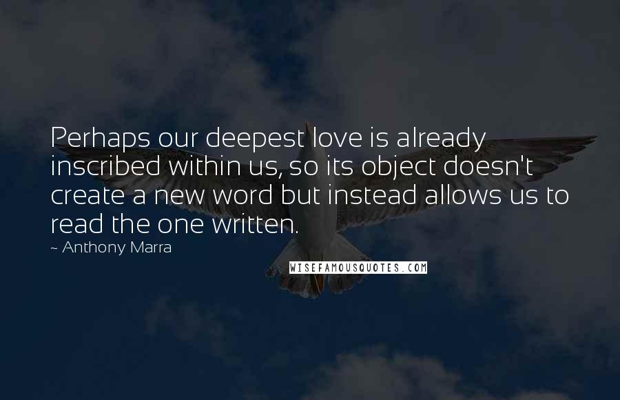 Anthony Marra Quotes: Perhaps our deepest love is already inscribed within us, so its object doesn't create a new word but instead allows us to read the one written.