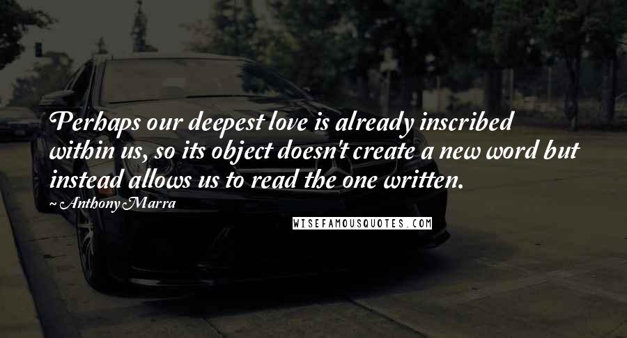 Anthony Marra Quotes: Perhaps our deepest love is already inscribed within us, so its object doesn't create a new word but instead allows us to read the one written.