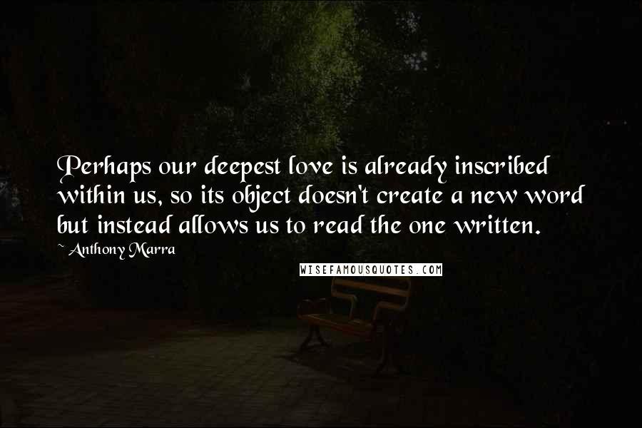 Anthony Marra Quotes: Perhaps our deepest love is already inscribed within us, so its object doesn't create a new word but instead allows us to read the one written.