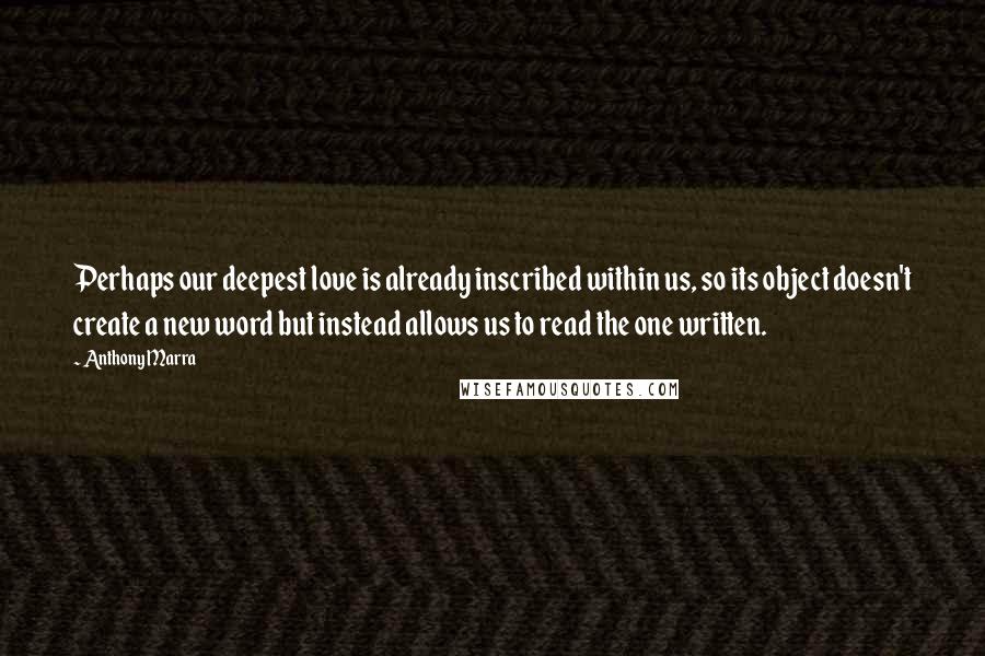 Anthony Marra Quotes: Perhaps our deepest love is already inscribed within us, so its object doesn't create a new word but instead allows us to read the one written.