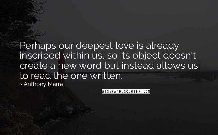 Anthony Marra Quotes: Perhaps our deepest love is already inscribed within us, so its object doesn't create a new word but instead allows us to read the one written.