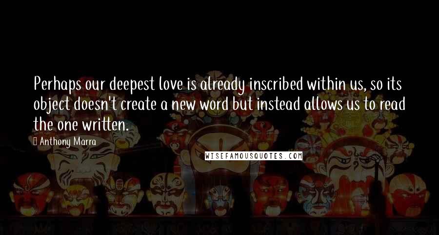 Anthony Marra Quotes: Perhaps our deepest love is already inscribed within us, so its object doesn't create a new word but instead allows us to read the one written.