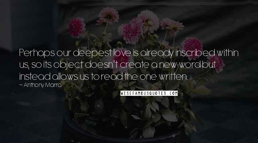 Anthony Marra Quotes: Perhaps our deepest love is already inscribed within us, so its object doesn't create a new word but instead allows us to read the one written.