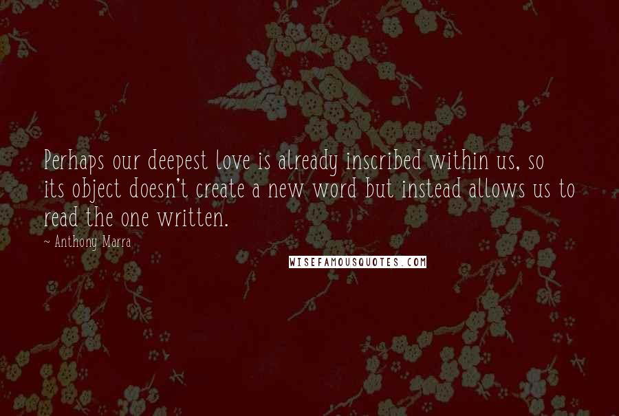 Anthony Marra Quotes: Perhaps our deepest love is already inscribed within us, so its object doesn't create a new word but instead allows us to read the one written.