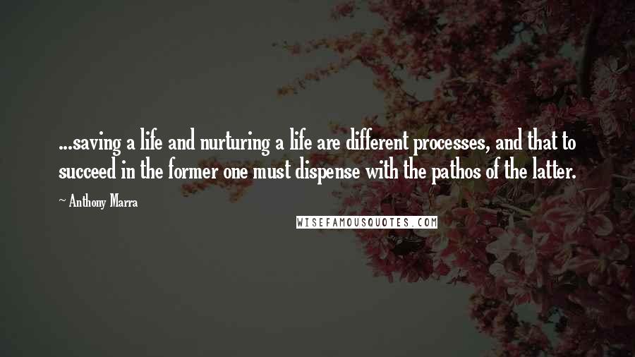 Anthony Marra Quotes: ...saving a life and nurturing a life are different processes, and that to succeed in the former one must dispense with the pathos of the latter.