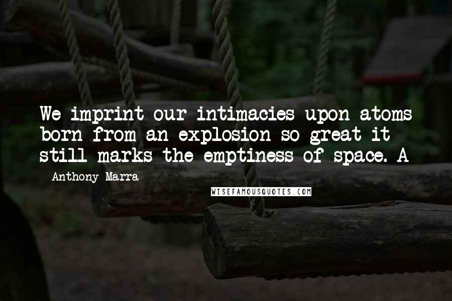 Anthony Marra Quotes: We imprint our intimacies upon atoms born from an explosion so great it still marks the emptiness of space. A