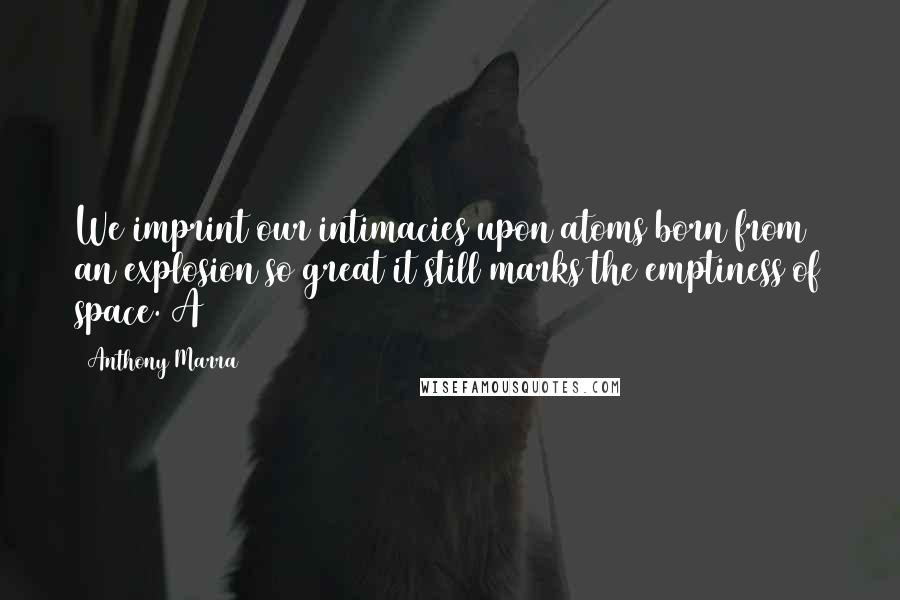 Anthony Marra Quotes: We imprint our intimacies upon atoms born from an explosion so great it still marks the emptiness of space. A