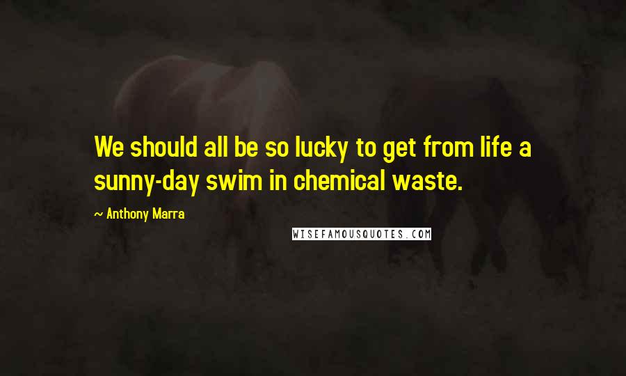 Anthony Marra Quotes: We should all be so lucky to get from life a sunny-day swim in chemical waste.