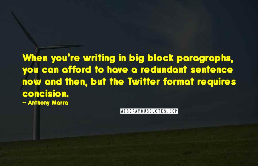 Anthony Marra Quotes: When you're writing in big block paragraphs, you can afford to have a redundant sentence now and then, but the Twitter format requires concision.