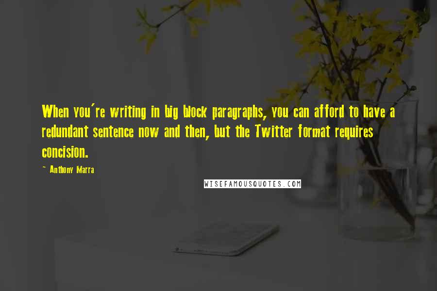 Anthony Marra Quotes: When you're writing in big block paragraphs, you can afford to have a redundant sentence now and then, but the Twitter format requires concision.