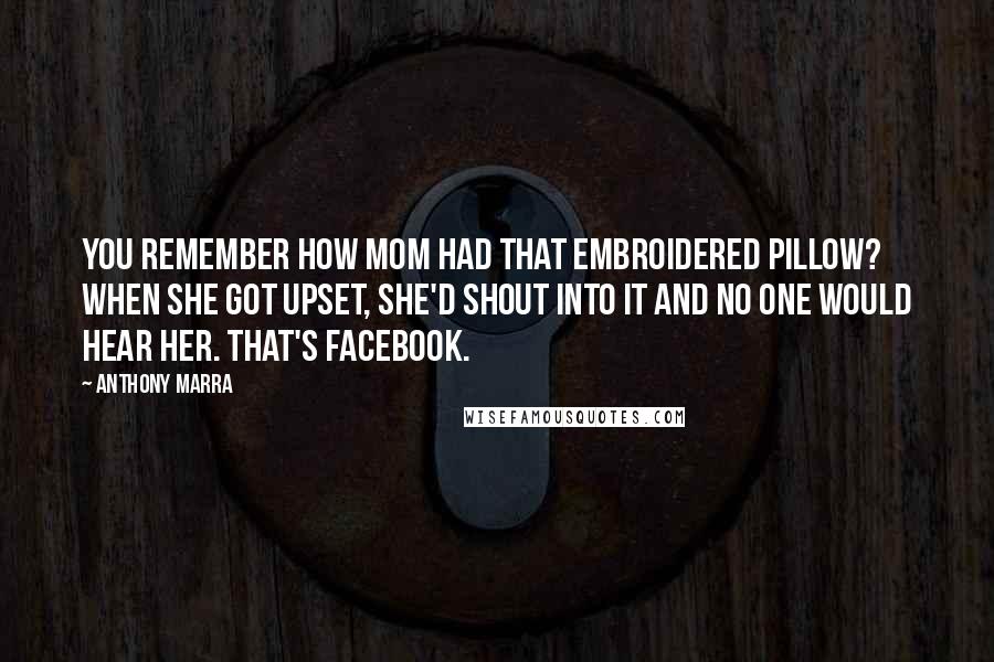 Anthony Marra Quotes: You remember how Mom had that embroidered pillow? When she got upset, she'd shout into it and no one would hear her. That's Facebook.