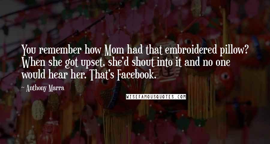 Anthony Marra Quotes: You remember how Mom had that embroidered pillow? When she got upset, she'd shout into it and no one would hear her. That's Facebook.