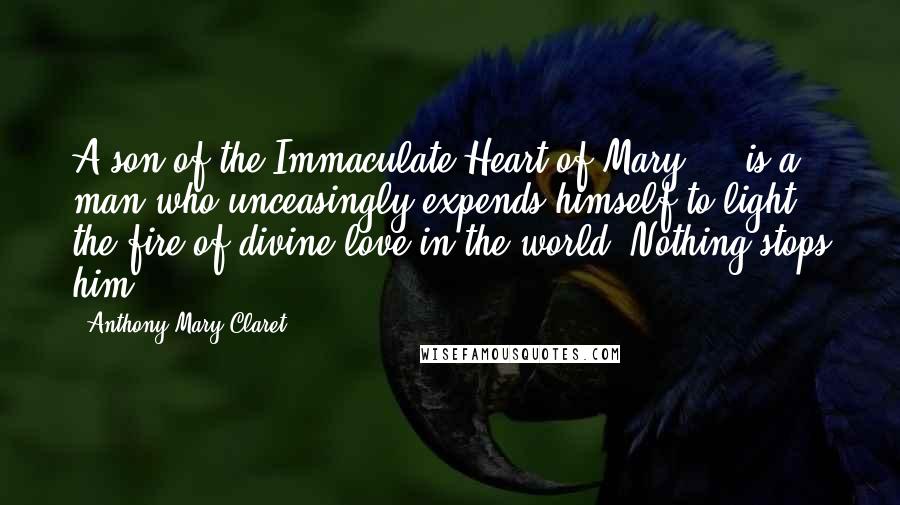 Anthony Mary Claret Quotes: A son of the Immaculate Heart of Mary ... is a man who unceasingly expends himself to light the fire of divine love in the world. Nothing stops him.