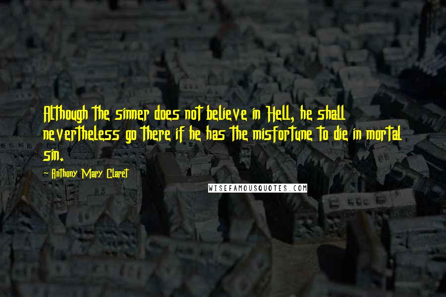 Anthony Mary Claret Quotes: Although the sinner does not believe in Hell, he shall nevertheless go there if he has the misfortune to die in mortal sin.