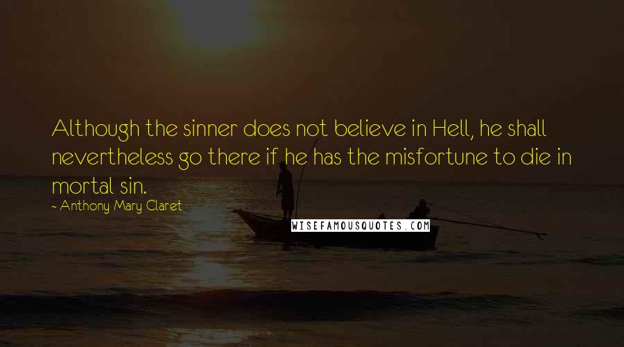 Anthony Mary Claret Quotes: Although the sinner does not believe in Hell, he shall nevertheless go there if he has the misfortune to die in mortal sin.
