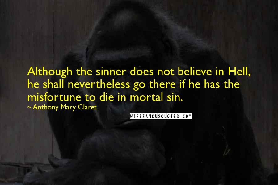 Anthony Mary Claret Quotes: Although the sinner does not believe in Hell, he shall nevertheless go there if he has the misfortune to die in mortal sin.