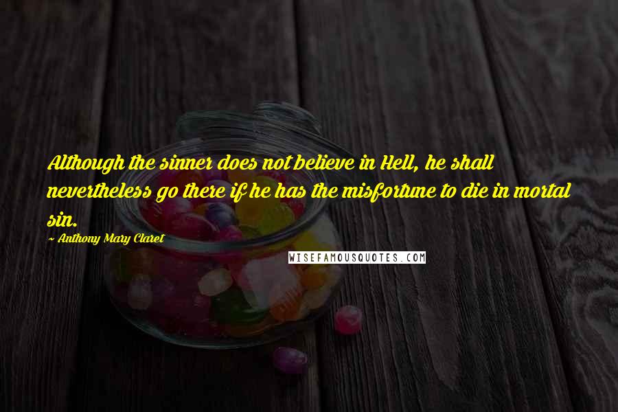 Anthony Mary Claret Quotes: Although the sinner does not believe in Hell, he shall nevertheless go there if he has the misfortune to die in mortal sin.