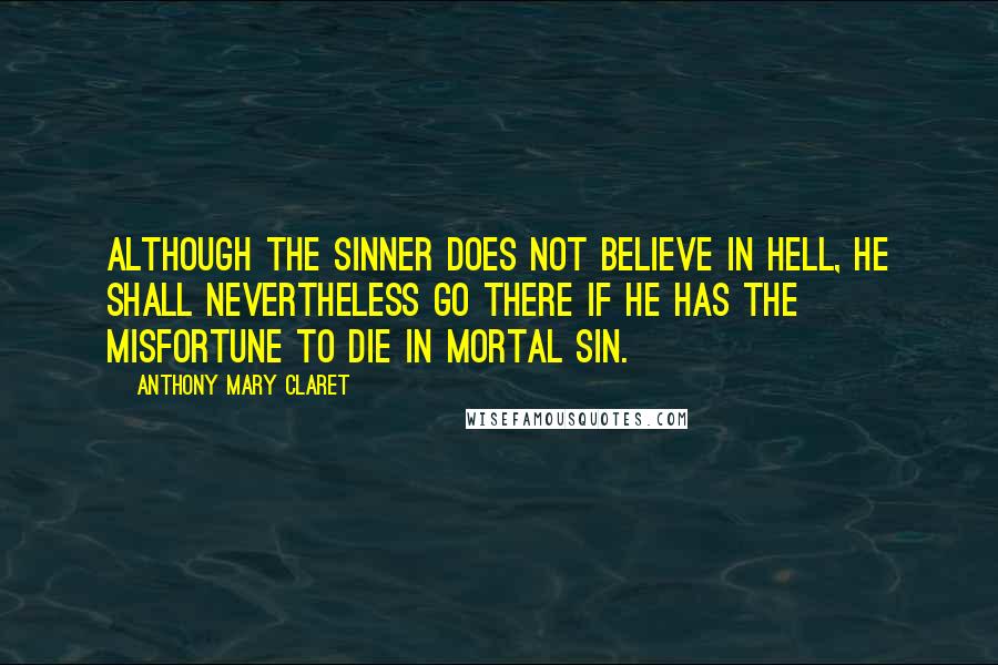 Anthony Mary Claret Quotes: Although the sinner does not believe in Hell, he shall nevertheless go there if he has the misfortune to die in mortal sin.