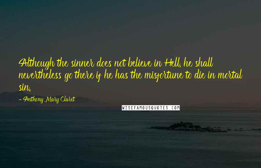 Anthony Mary Claret Quotes: Although the sinner does not believe in Hell, he shall nevertheless go there if he has the misfortune to die in mortal sin.