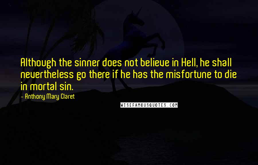 Anthony Mary Claret Quotes: Although the sinner does not believe in Hell, he shall nevertheless go there if he has the misfortune to die in mortal sin.