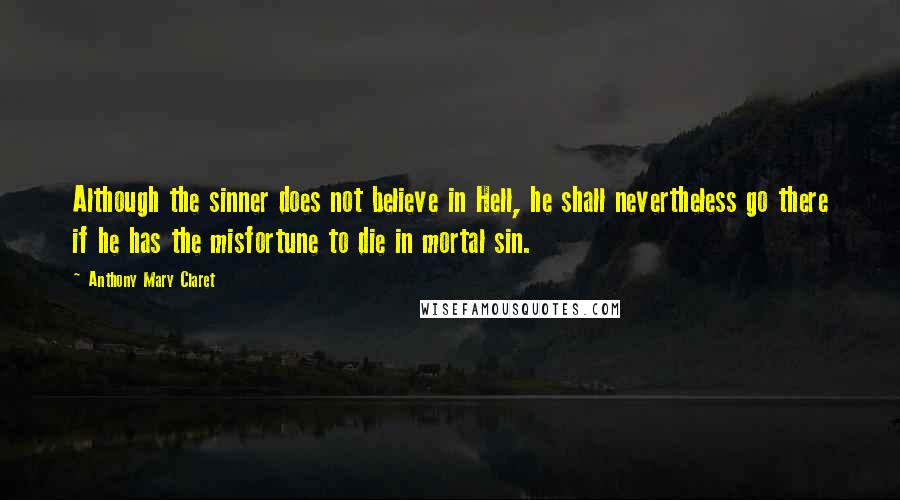 Anthony Mary Claret Quotes: Although the sinner does not believe in Hell, he shall nevertheless go there if he has the misfortune to die in mortal sin.