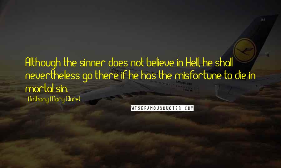 Anthony Mary Claret Quotes: Although the sinner does not believe in Hell, he shall nevertheless go there if he has the misfortune to die in mortal sin.