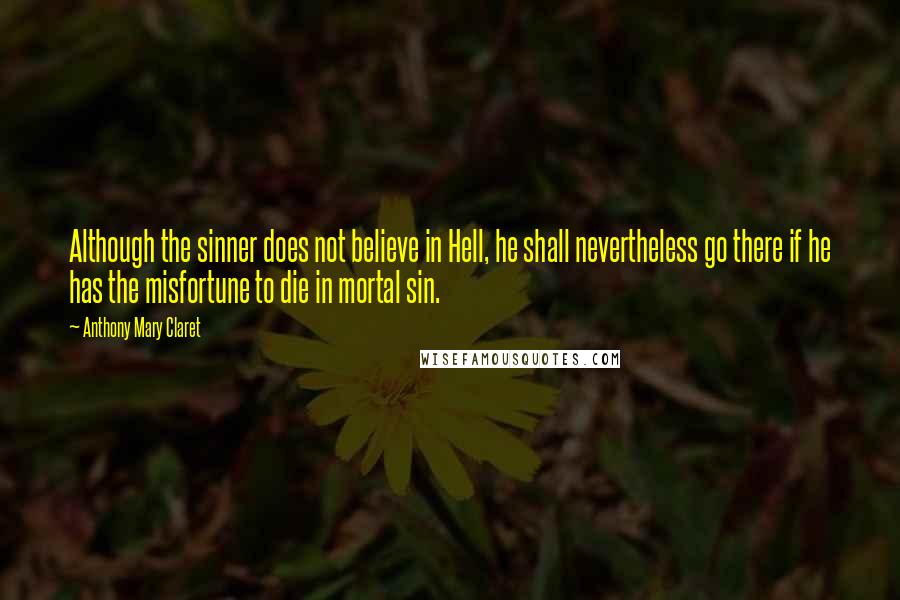 Anthony Mary Claret Quotes: Although the sinner does not believe in Hell, he shall nevertheless go there if he has the misfortune to die in mortal sin.