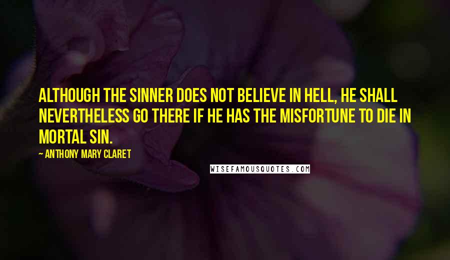 Anthony Mary Claret Quotes: Although the sinner does not believe in Hell, he shall nevertheless go there if he has the misfortune to die in mortal sin.