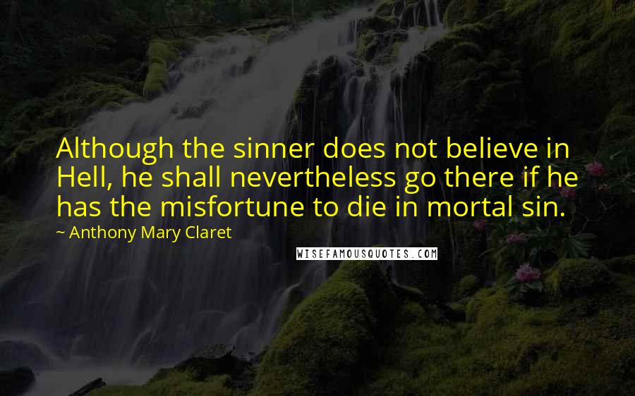 Anthony Mary Claret Quotes: Although the sinner does not believe in Hell, he shall nevertheless go there if he has the misfortune to die in mortal sin.