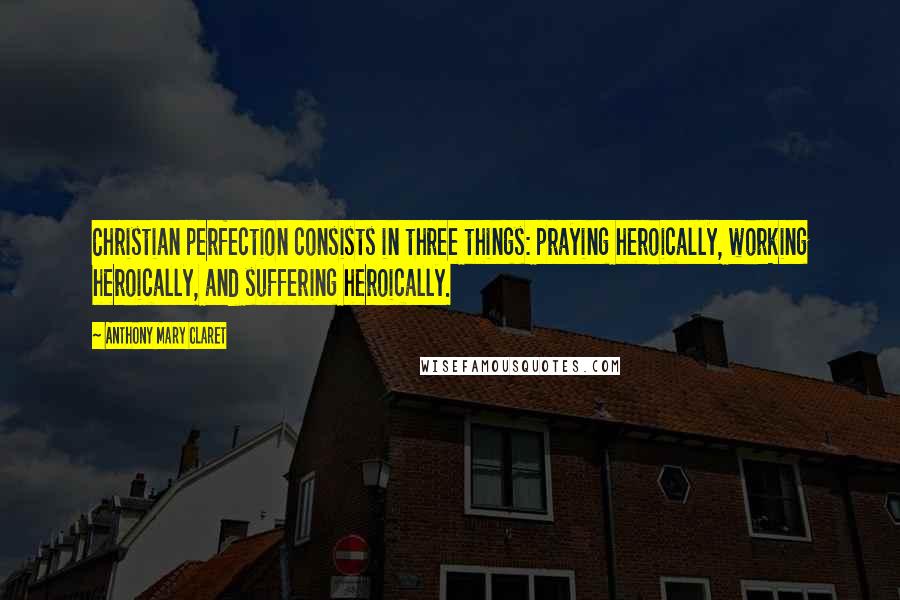 Anthony Mary Claret Quotes: Christian perfection consists in three things: praying heroically, working heroically, and suffering heroically.