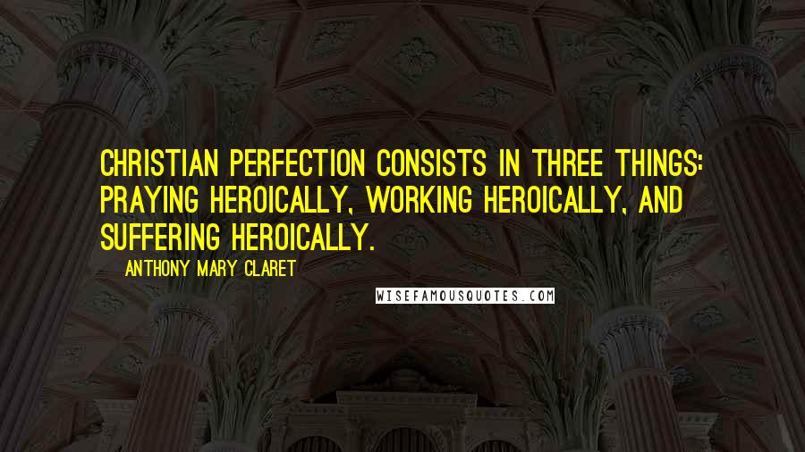 Anthony Mary Claret Quotes: Christian perfection consists in three things: praying heroically, working heroically, and suffering heroically.
