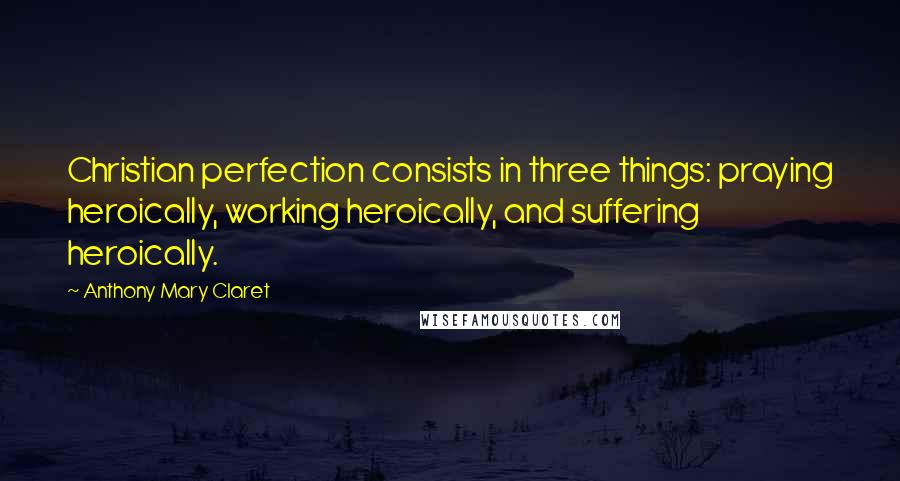 Anthony Mary Claret Quotes: Christian perfection consists in three things: praying heroically, working heroically, and suffering heroically.