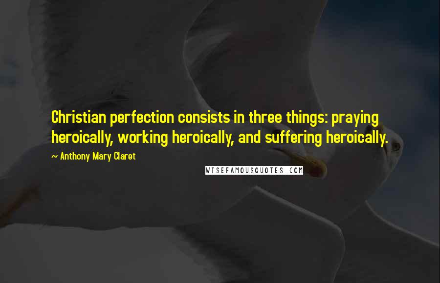 Anthony Mary Claret Quotes: Christian perfection consists in three things: praying heroically, working heroically, and suffering heroically.