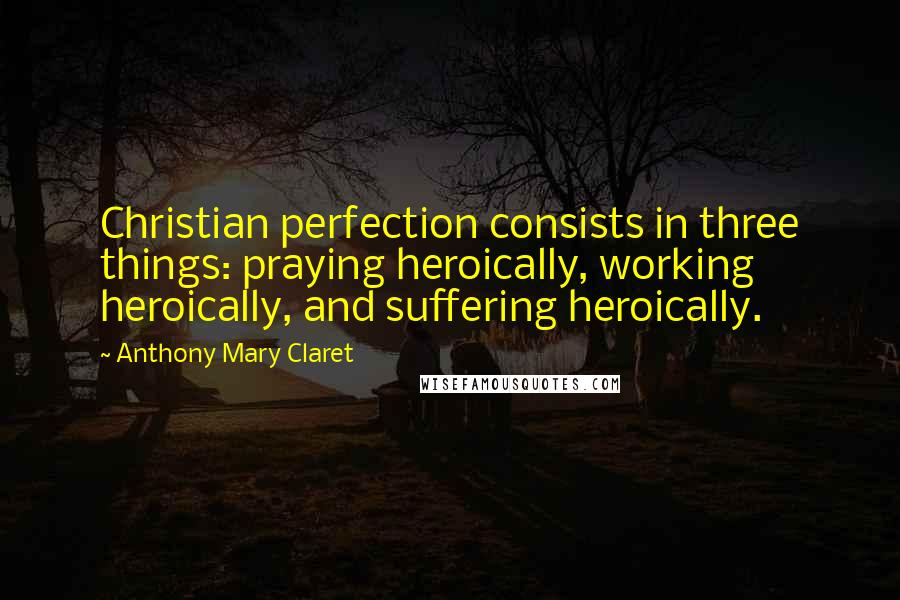 Anthony Mary Claret Quotes: Christian perfection consists in three things: praying heroically, working heroically, and suffering heroically.