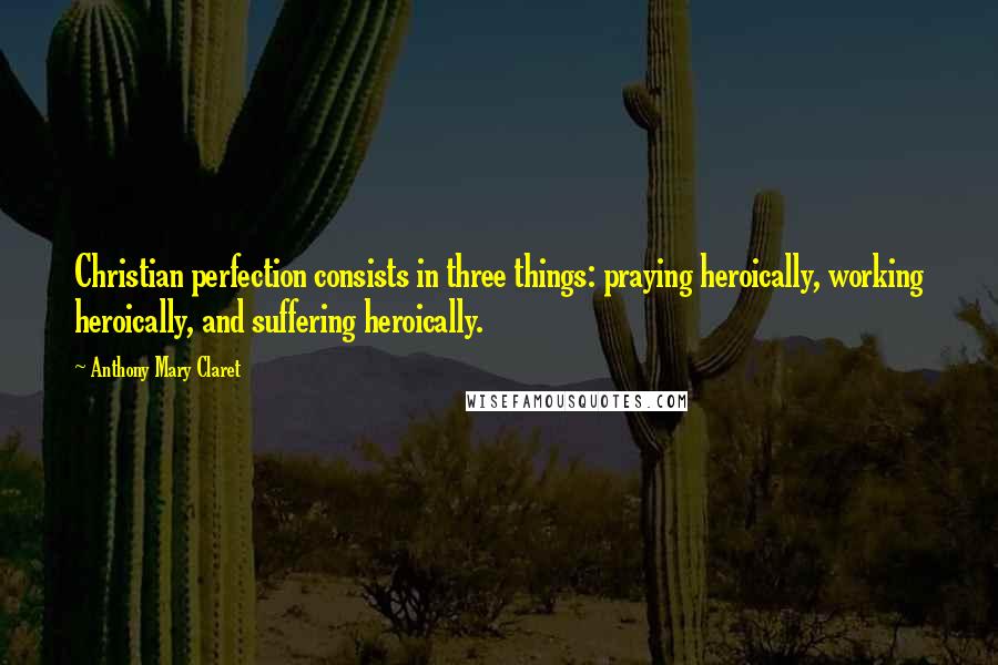 Anthony Mary Claret Quotes: Christian perfection consists in three things: praying heroically, working heroically, and suffering heroically.