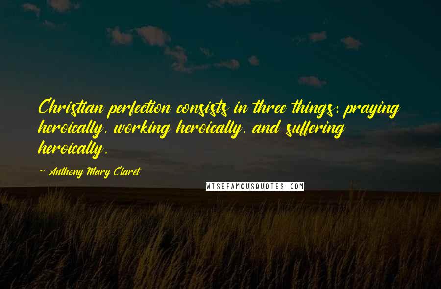 Anthony Mary Claret Quotes: Christian perfection consists in three things: praying heroically, working heroically, and suffering heroically.