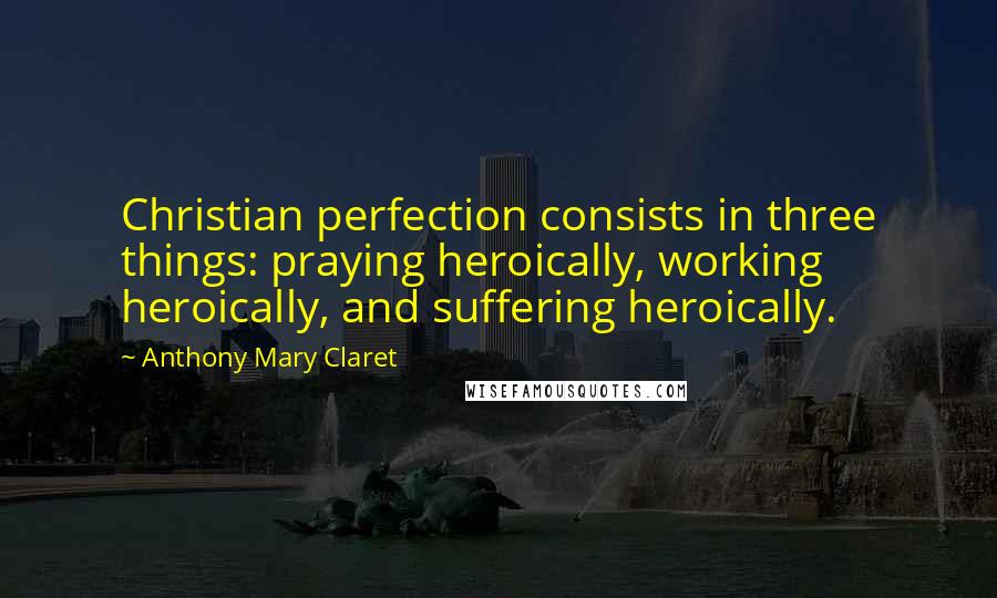 Anthony Mary Claret Quotes: Christian perfection consists in three things: praying heroically, working heroically, and suffering heroically.