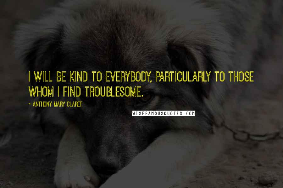 Anthony Mary Claret Quotes: I will be kind to everybody, particularly to those whom I find troublesome.