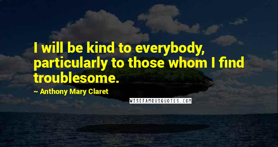 Anthony Mary Claret Quotes: I will be kind to everybody, particularly to those whom I find troublesome.