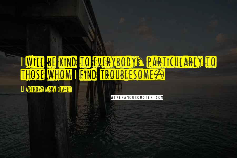 Anthony Mary Claret Quotes: I will be kind to everybody, particularly to those whom I find troublesome.