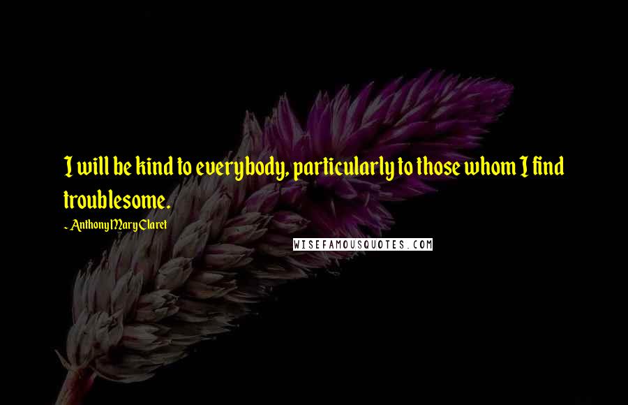 Anthony Mary Claret Quotes: I will be kind to everybody, particularly to those whom I find troublesome.