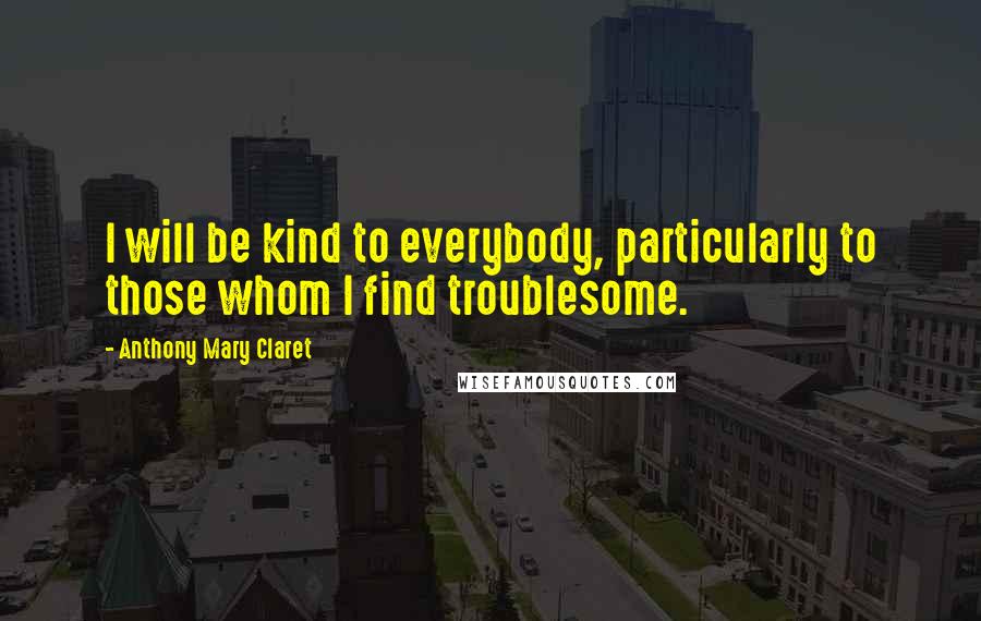 Anthony Mary Claret Quotes: I will be kind to everybody, particularly to those whom I find troublesome.