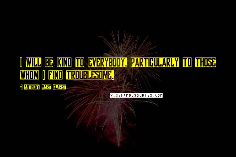 Anthony Mary Claret Quotes: I will be kind to everybody, particularly to those whom I find troublesome.