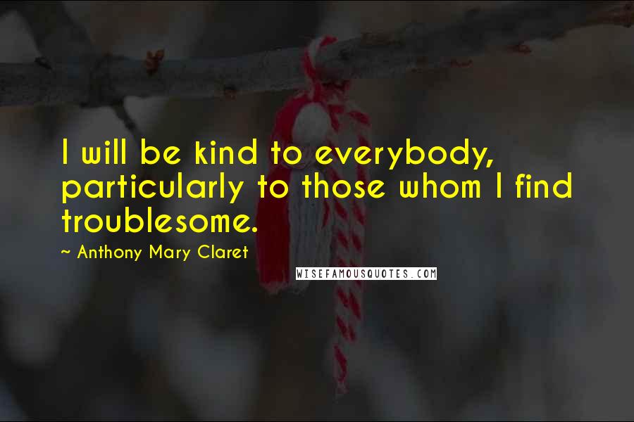 Anthony Mary Claret Quotes: I will be kind to everybody, particularly to those whom I find troublesome.