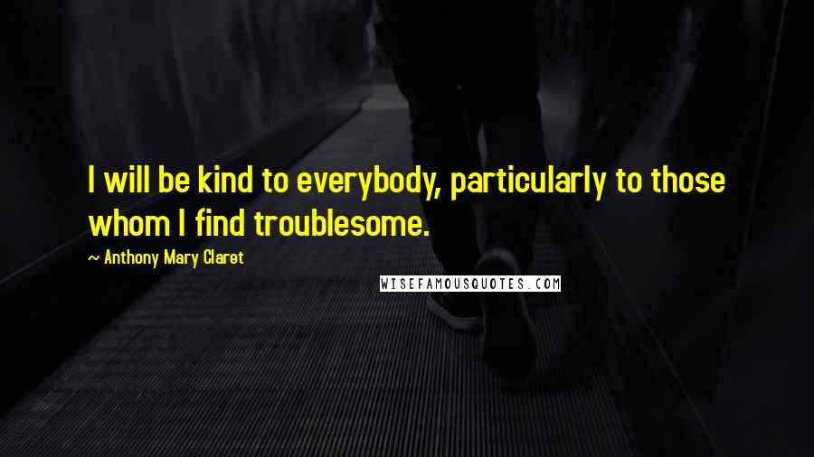 Anthony Mary Claret Quotes: I will be kind to everybody, particularly to those whom I find troublesome.